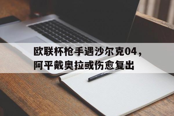 乐鱼体育官网-欧联杯枪手遇沙尔克04，阿平戴奥拉或伤愈复出